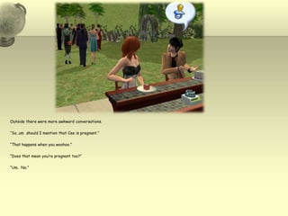 Outside there were more awkward conversations.“So, um  should I mention that Cee is pregnant.”“That happens when you woohoo.”“Does that mean you’re pregnant too?”“Um.  No.”