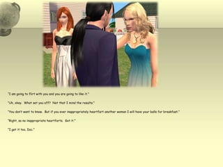 “I am going to flirt with you and you are going to like it.”“Uh, okay.  What set you off?  Not that I mind the results.”“You don’t want to know.  But if you ever inappropriately heartfart another woman I will have your balls for breakfast.”“Right, so no inappropriate heartfarts.  Got it.” “I get it too, Doc.”