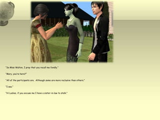 “So Miss Walton, I pray that you recall me fondly.”“Mary, you’re here?”“All of the participants are.  Although some are more reclusive than others.”“I see.”“Hi Ladies, if you excuse me I have a sister-in-law to stalk.”