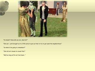 “He doesn’t know who we are, does he?”“Not yet.  Lark brought us in a little early to give us time to try to get used the neighborhood.”“So when is he going to remember?”“She did not choose to reveal that.”“Well so long as I’m not tied down…”