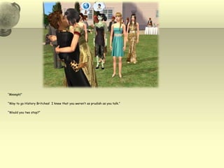 “Mmmph!”“Way to go History Britches!  I knew that you weren’t as prudish as you talk.”“Would you two stop?”