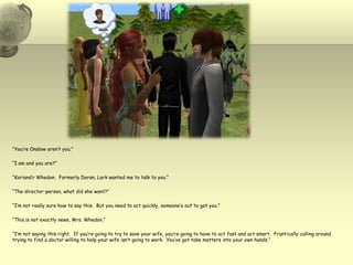 “You’re Onslow aren’t you.”“I am and you are?”“Koriand’r Whedon.  Formerly Doran, Lark wanted me to talk to you.”“The director-person, what did she want?”“I’m not really sure how to say this.  But you need to act quickly, someone’s out to get you.”“This is not exactly news, Mrs. Whedon.”“I’m not saying this right.  If you’re going to try to save your wife, you’re going to have to act fast and act smart.  Frantically calling around trying to find a doctor willing to help your wife isn’t going to work.  You’ve got take matters into your own hands.”