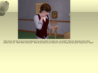 “Hello, Doctor, My wife is very ill I was wondering if you would consent to a house call…. You would?!  Thank you!  My wife’s name is Olive Warner and I live…  What? What did you say?   What do you mean you can’t help me?!  But you already said you would!  Please doctor!  Please!”  