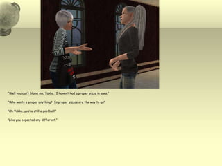 “Well you can’t blame me, Yakko.  I haven’t had a proper pizza in ages.”“Who wants a proper anything?  Improper pizzas are the way to go!”“Oh Yakko, you’re still a goofball!”“Like you expected any different.”