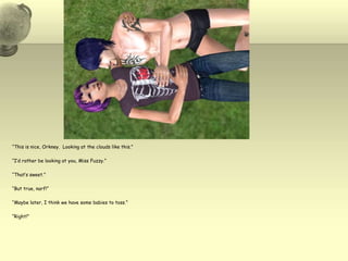 “This is nice, Orkney.  Looking at the clouds like this.”“I’d rather be looking at you, Miss Fuzzy.”“That’s sweet.”“But true, narf!”“Maybe later, I think we have some babies to toss.”“Right!”