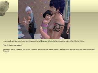 And since I can’t see her stats or anything about her all I can say is that she has interesting taste in hair like her father.  “Narf!  She’s a pretty pony!”Lebanon is pretty.  She’s got her mother’s nose but everything else is pure Orkney.  We’ll see later what her stats are when the heir poll happens. 