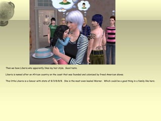 Then we have Liberia who apparently likes my hair style.  Good taste.Liberia is named after an African country on the coast that was founded and colonized by freed American slaves.  This little Liberia is a Cancer with stats of 8/3/8/8/8.  She is the most even keeled Warner.  Which could be a good thing in a family like hers.  