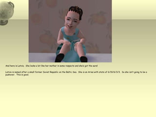 And here is Latvia.  She looks a lot like her mother in some respects and she’s got the ears!Latvia is named after a small former Soviet Republic on the Baltic Sea.  She is an Aries with stats of 6/10/6/3/3.  So she isn’t going to be a pushover.  This is good.  