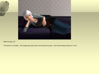 What’s wrong, Jo?“I’m mad as a cut snake.  That bodgy pizza place never did bring me my pizza.  And I was looking forward to it too.”