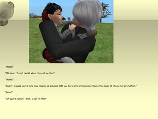 “Mama!”“Oh dear.  I can’t resist when they call me that.”“Mama!”“Right.  I guess you’re mine now.  Seeing as someone left you here with nothing more than a thin layer of cheese for protection.”“Baba?”“Oh you’re hungry.  Well, I can fix that!”