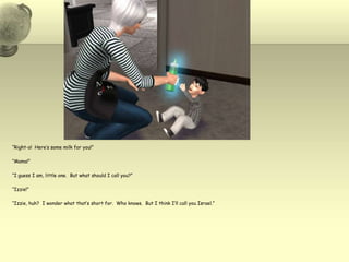“Right-o!  Here’s some milk for you!”“Mama!”“I guess I am, little one.  But what should I call you?”“Izzie!”“Izzie, huh?  I wonder what that’s short for.  Who knows.  But I think I’ll call you Israel.”