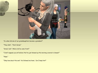 “Jo, when did one of our granddaughters become a grandson?”“They didn’t.  That’s Israel.”“Israel, huh?  Where did he come from?”“I don’t suppose you will believe that he just showed up this morning covered in cheese?”“Nope.”“Okay how about this one?  He followed me home.  Can I keep him?”