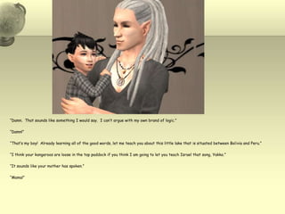 “Damn.  That sounds like something I would say.  I can’t argue with my own brand of logic.”“Damn!”“That’s my boy!  Already learning all of the good words, let me teach you about this little lake that is situated between Bolivia and Peru.”“I think your kangaroos are loose in the top paddock if you think I am going to let you teach Israel that song, Yakko.”“It sounds like your mother has spoken.”“Mama!”