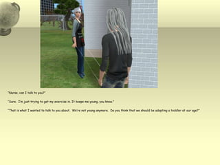 “Nurse, can I talk to you?”“Sure.  I’m just trying to get my exercise in. It keeps me young, you know.”“That is what I wanted to talk to you about.  We’re not young anymore.  Do you think that we should be adopting a toddler at our age?”