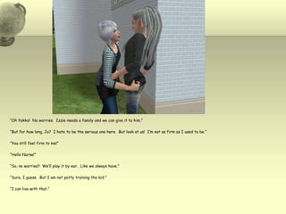 “Oh Yakko!  No worries.  Izzie needs a family and we can give it to him.”“But for how long, Jo?  I hate to be the serious one here.  But look at us!  I’m not as firm as I used to be.”“You still feel firm to me!”“Hello Nurse!”“So, no worries?  We’ll play it by ear.  Like we always have.”“Sure, I guess.  But I am not potty training the kid.”“I can live with that.”