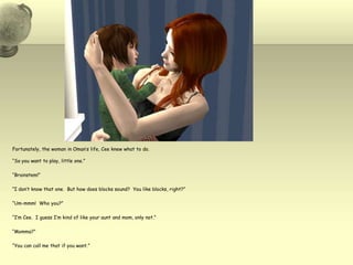 Fortunately, the woman in Oman’s life, Ceeknew what to do.  “So you want to play, little one.”“Brainstem!”“I don’t know that one.  But how does blocks sound?  You like blocks, right?”“Um-mmm!  Who you?”“I’m Cee.  I guess I’m kind of like your aunt and mom, only not.”“Momma?”“You can call me that if you want.”