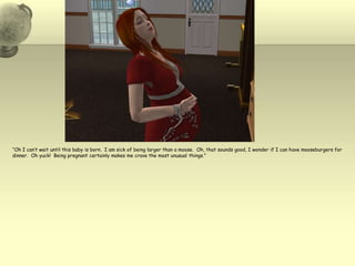 “Oh I can’t wait until this baby is born.  I am sick of being larger than a moose.  Oh, that sounds good, I wonder if I can have mooseburgers for dinner.  Oh yuck!  Being pregnant certainly makes me crave the most unusual things.”