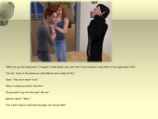 “What are you two doing here?  I thought I made myself very clear that I never wanted to see either of you again when I left.”“You did.  Some of the names you called Marina were really hurtful.”“Good.  They were meant to be.”“Rhys, I raised you better than this.”“Do you want to go into this now?  We can.”Spencer sighed.  “Rhys…”“Um, I don’t mean to interrupt the angst, but can we talk?”