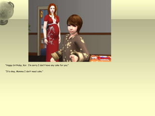 “Happy birthday, Kor.  I’m sorry I don’t have any cake for you.”“It’s okay, Momma I don’t need cake.”