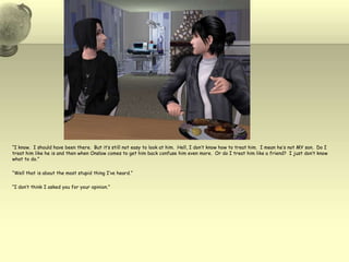 “I know.  I should have been there.  But it’s still not easy to look at him.  Hell, I don’t know how to treat him.  I mean he’s not MY son.  Do I treat him like he is and then when Onslow comes to get him back confuse him even more.  Or do I treat him like a friend?  I just don’t know what to do.”“Well that is about the most stupid thing I’ve heard.”“I don’t think I asked you for your opinion.”