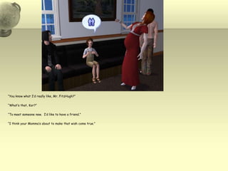 “You know what I’d really like, Mr. FitzHugh?”“What’s that, Kor?”“To meet someone new.  I’d like to have a friend.”“I think your Momma’s about to make that wish come true.”