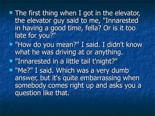 <ul><li>The first thing when I got in the elevator, the elevator guy said to me, &quot;Innarested in having a good time, f...
