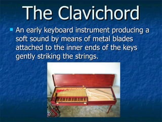 The Clavichord <ul><li>An early keyboard instrument producing a soft sound by means of metal blades attached to the inner ...