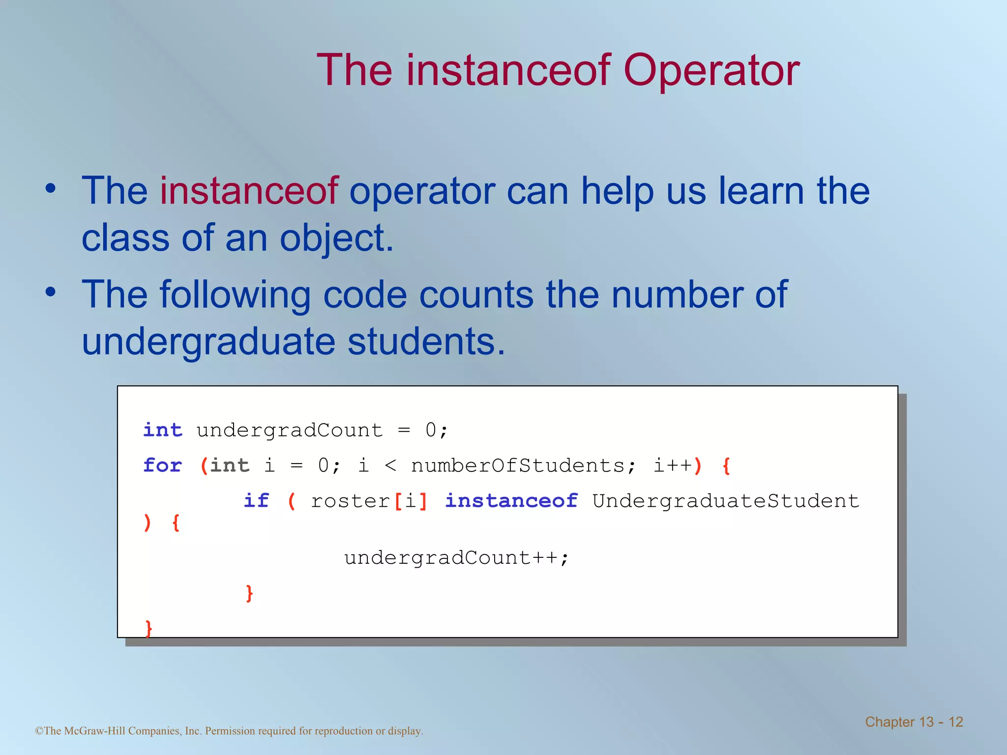 The instanceof Operator The  instanceof  operator can help us learn the class of an object. The following code counts the number of undergraduate students. int   undergradCount = 0; for   ( int  i = 0; i < numberOfStudents; i++ ) { if   (  roster [ i ]  instanceof   UndergraduateStudent  ) { undergradCount++; } } 