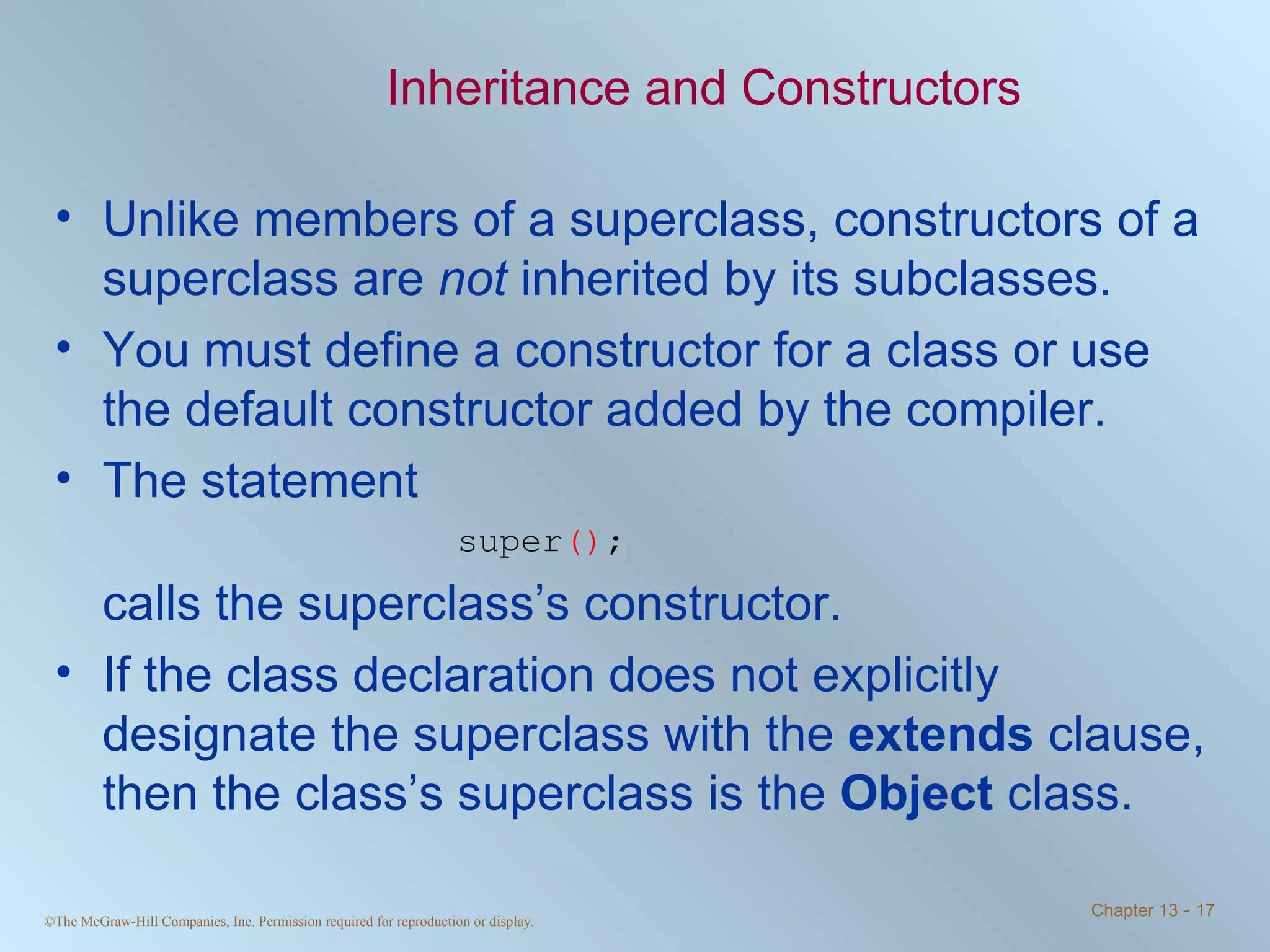 Inheritance and Constructors Unlike members of a superclass, constructors of a superclass are  not  inherited by its subclasses. You must define a constructor for a class or use the default constructor added by the compiler. The statement super () ; calls the superclass’s constructor. If the class declaration does not explicitly designate the superclass with the  extends  clause, then the class’s superclass is the  Object  class. 