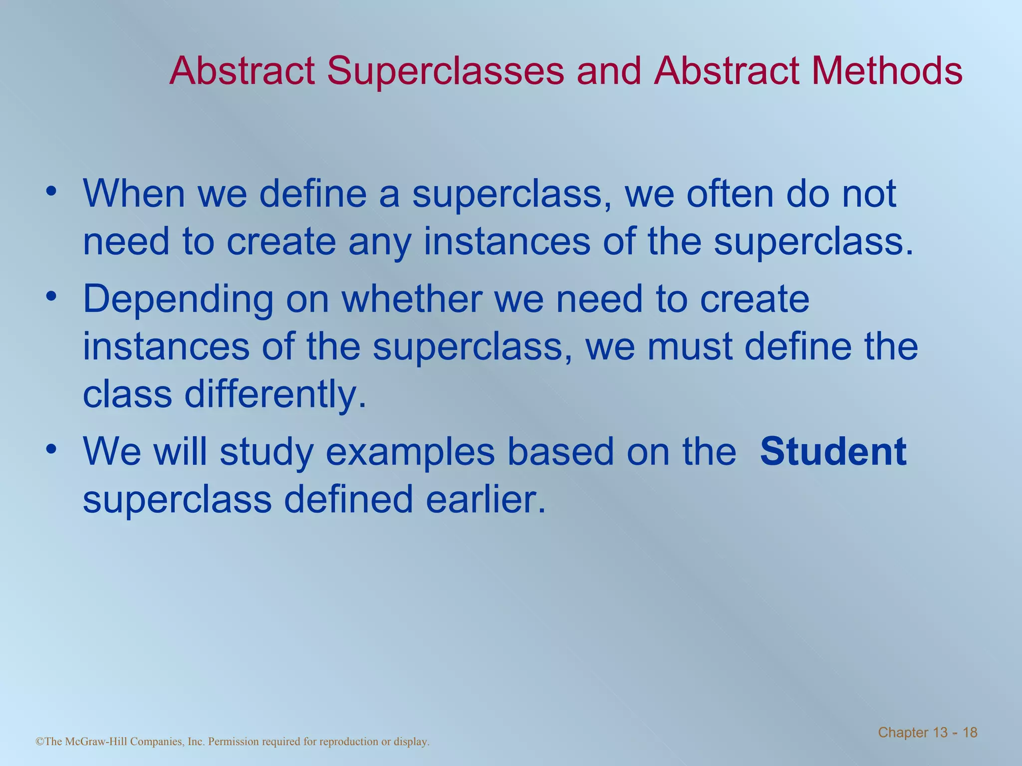 Abstract Superclasses and Abstract Methods When we define a superclass, we often do not need to create any instances of the superclass. Depending on whether we need to create instances of the superclass, we must define the class differently. We will study examples based on the  Student  superclass defined earlier. 