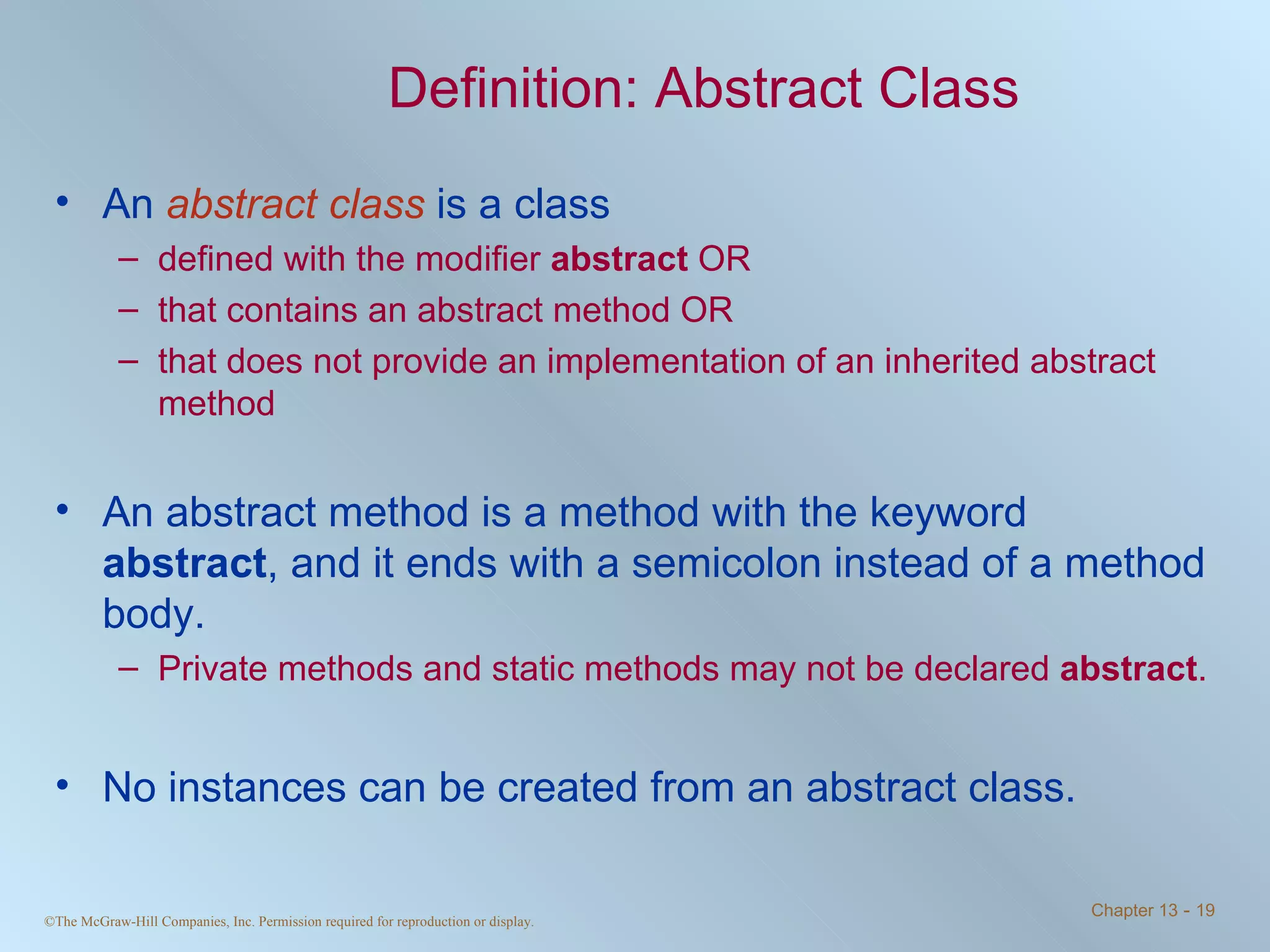 Definition: Abstract Class An  abstract class  is a class  defined with the modifier  abstract  OR that contains an abstract method OR that does not provide an implementation of an inherited abstract method An abstract method is a method with the keyword  abstract , and it ends with a semicolon instead of a method body. Private methods and static methods may not be declared  abstract . No instances can be created from an abstract class. 