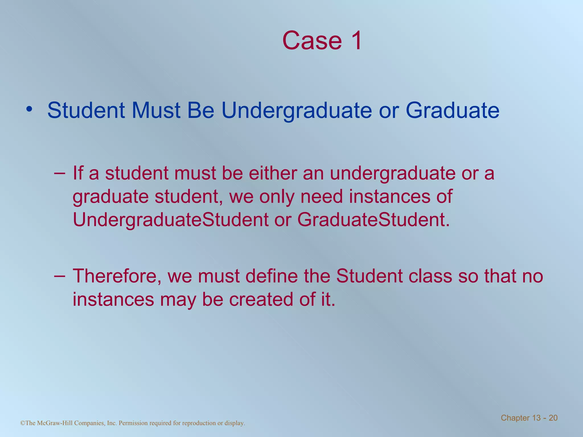 Case 1 Student Must Be Undergraduate or Graduate If a student must be either an undergraduate or a graduate student, we only need instances of UndergraduateStudent or GraduateStudent.  Therefore, we must define the Student class so that no instances may be created of it. 