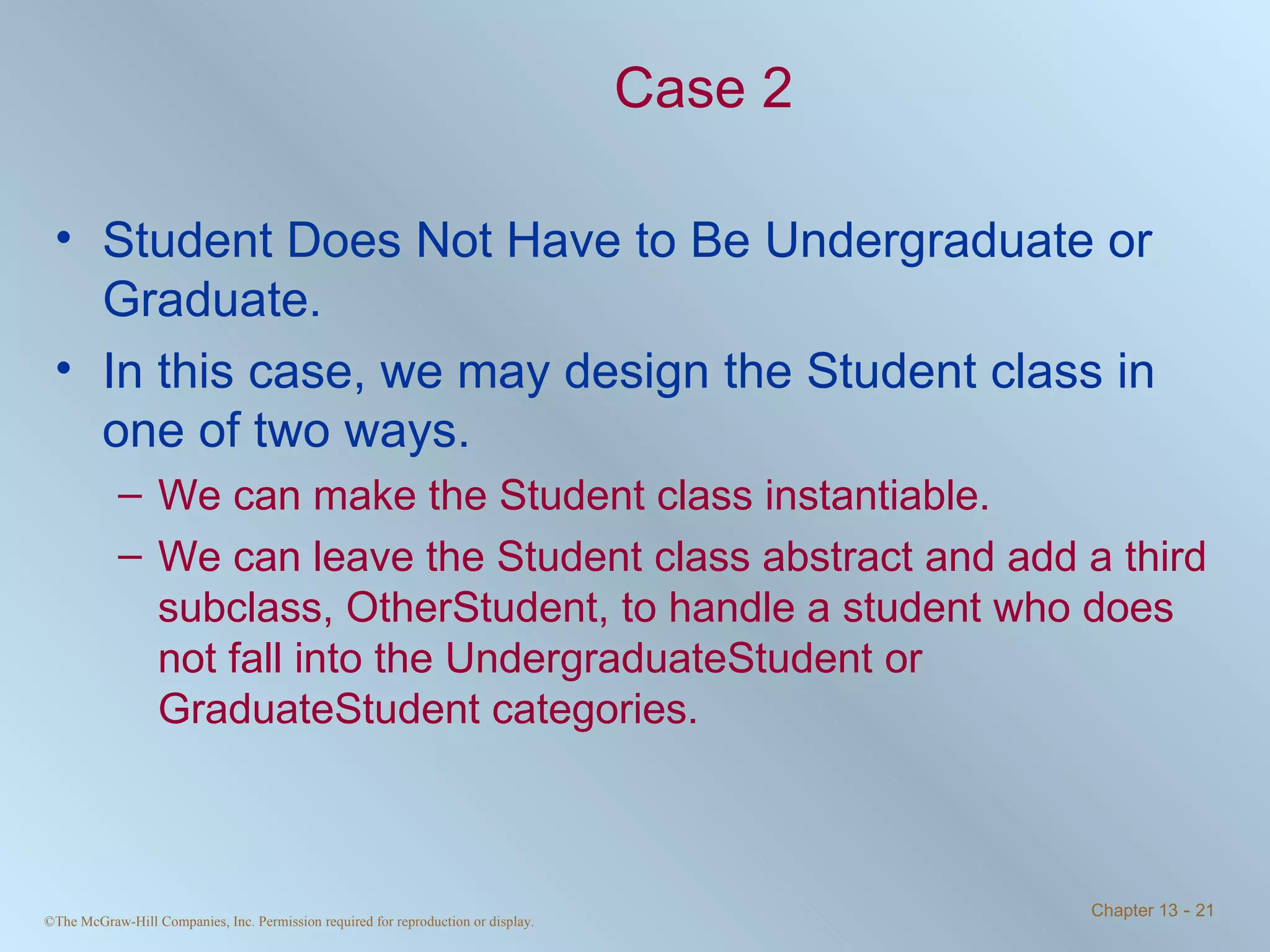 Case 2 Student Does Not Have to Be Undergraduate or Graduate. In this case, we may design the Student class in one of two ways. We can make the Student class instantiable.  We can leave the Student class abstract and add a third subclass, OtherStudent, to handle a student who does not fall into the UndergraduateStudent or GraduateStudent categories. 