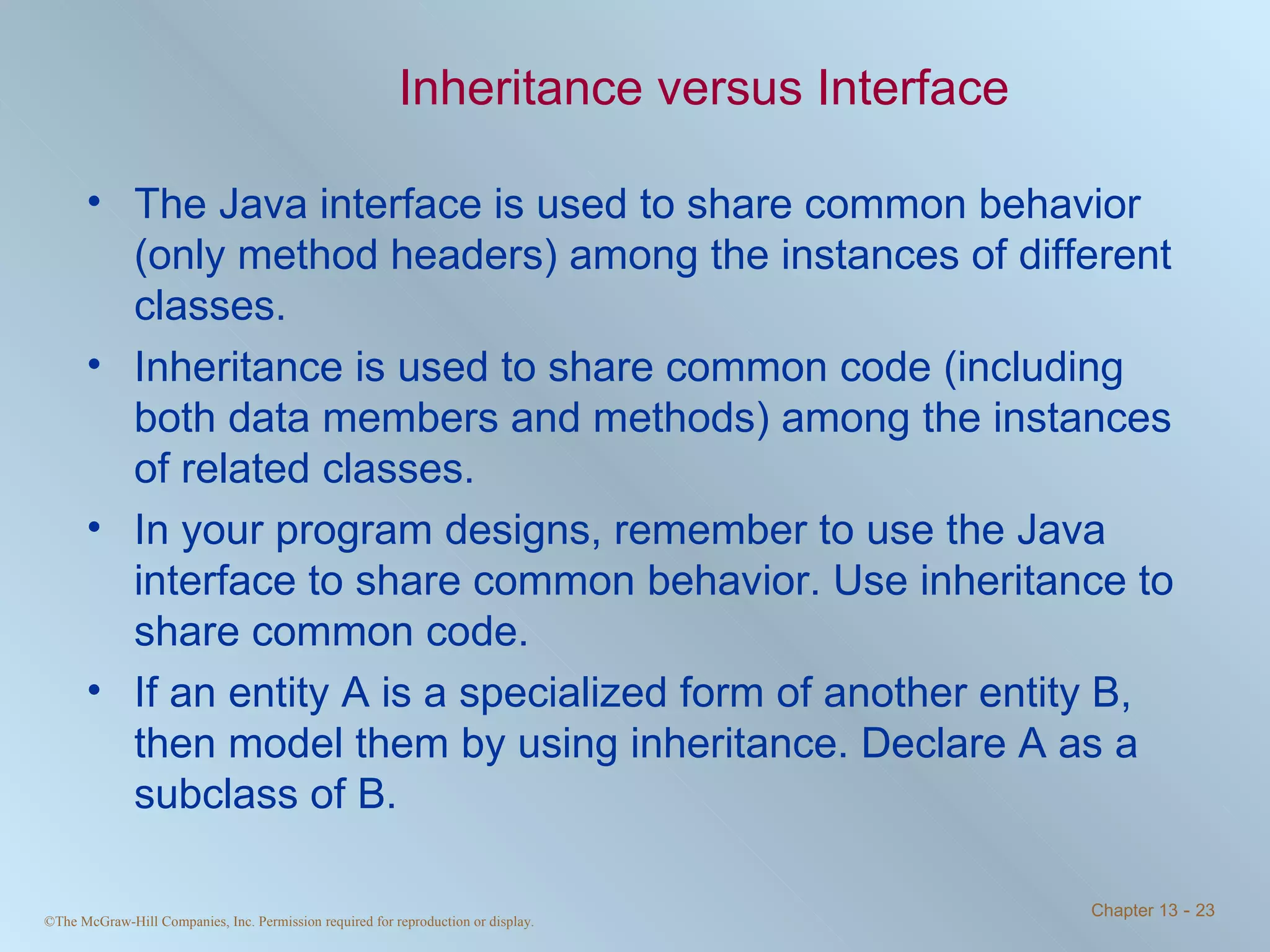 Inheritance versus Interface The Java interface is used to share common behavior (only method headers) among the instances of different classes. Inheritance is used to share common code (including both data members and methods) among the instances of related classes. In your program designs, remember to use the Java interface to share common behavior. Use inheritance to share common code. If an entity A is a specialized form of another entity B, then model them by using inheritance. Declare A as a subclass of B. 