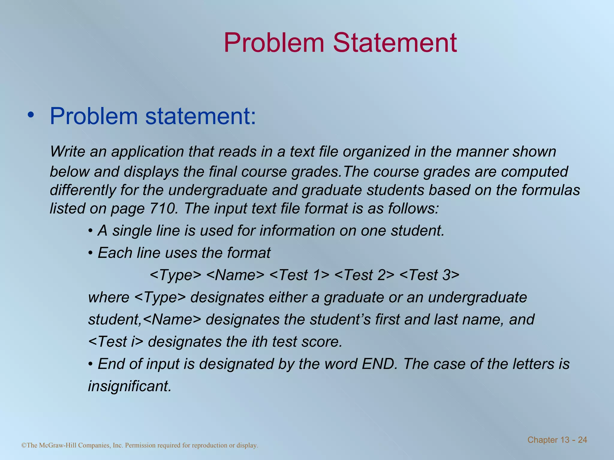 Problem Statement Problem statement: Write an application that reads in a text file organized in the manner shown below and displays the final course grades.The course grades are computed differently for the undergraduate and graduate students based on the formulas listed on page 710. The input text file format is as follows: •  A single line is used for information on one student. •  Each line uses the format <Type> <Name> <Test 1> <Test 2> <Test 3> where <Type> designates either a graduate or an undergraduate  student,<Name> designates the student’s first and last name, and  <Test i> designates the ith test score. •  End of input is designated by the word END. The case of the letters is  insignificant. 