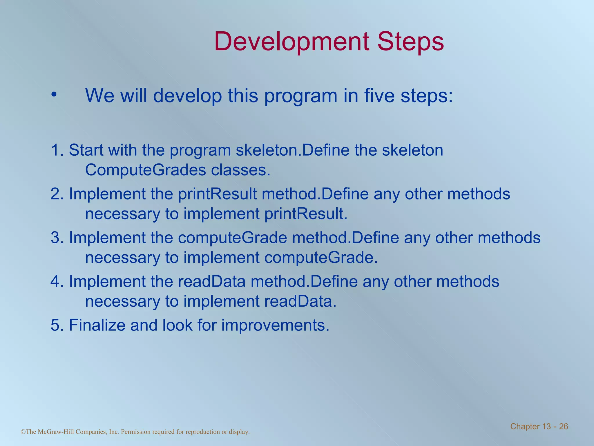 Development Steps We will develop this program in five steps: 1. Start with the program skeleton.Define the skeleton ComputeGrades classes. 2. Implement the printResult method.Define any other methods necessary to implement printResult. 3. Implement the computeGrade method.Define any other methods necessary to implement computeGrade. 4. Implement the readData method.Define any other methods necessary to implement readData. 5. Finalize and look for improvements. 