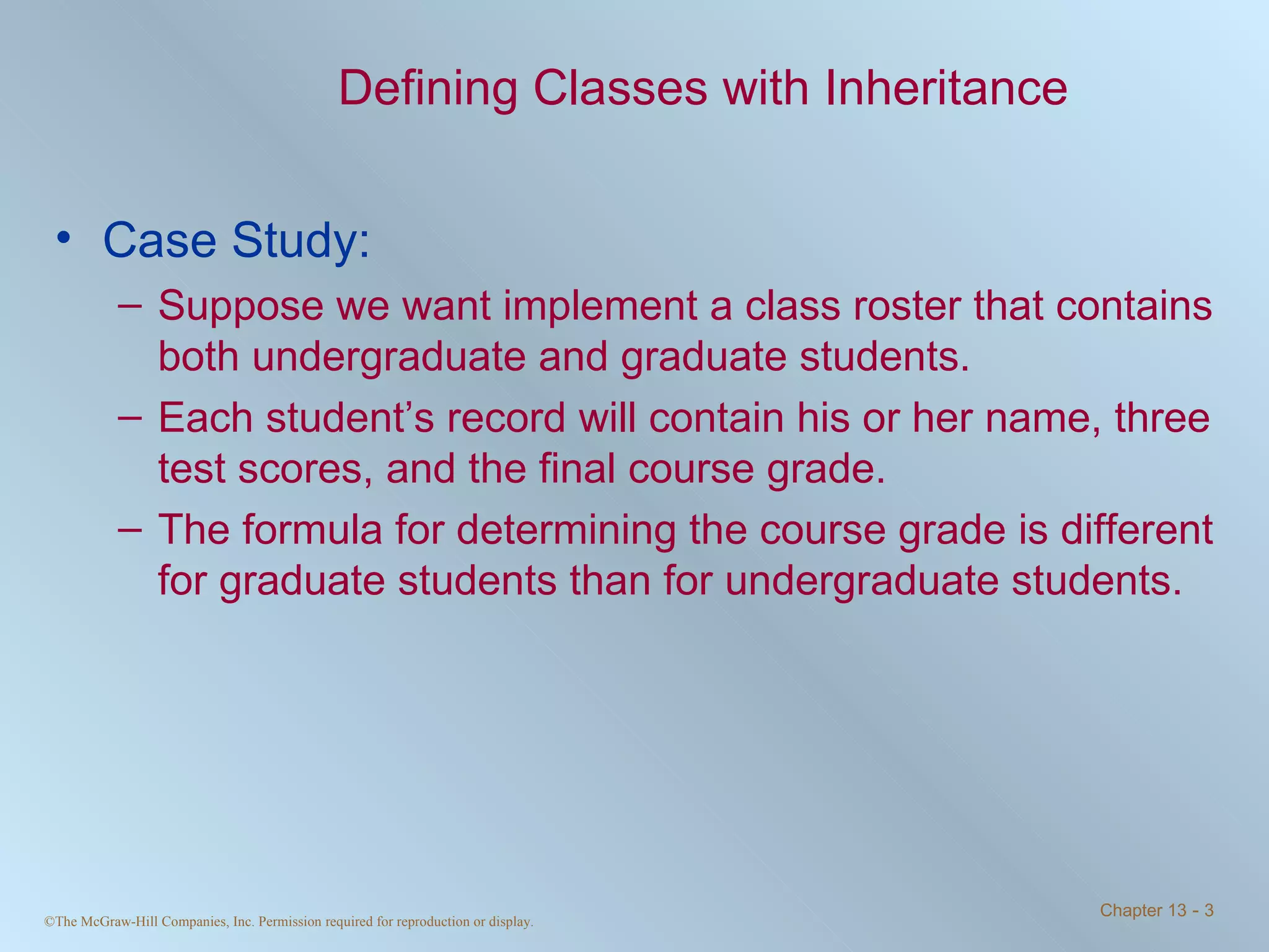 Defining Classes with Inheritance Case Study: Suppose we want implement a class roster that contains both undergraduate and graduate students. Each student’s record will contain his or her name, three test scores, and the final course grade. The formula for determining the course grade is different for graduate students than for undergraduate students. 