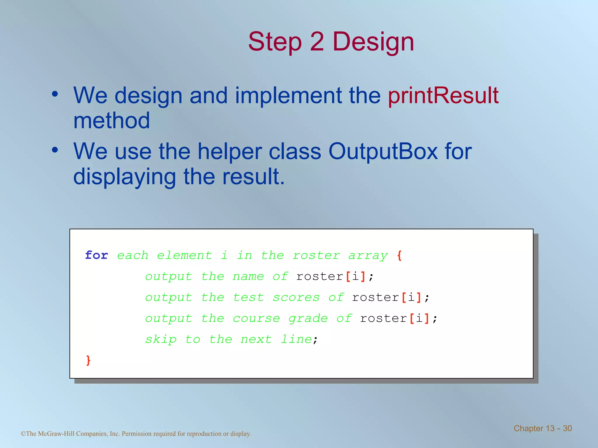 Step 2 Design We design and implement the  printResult  method We use the helper class OutputBox for displaying the result. for   each element i in the roster array  { output the name of  roster [ i ] ; output the test scores of  roster [ i ] ; output the course grade of  roster [ i ] ; skip to the next line ; } 