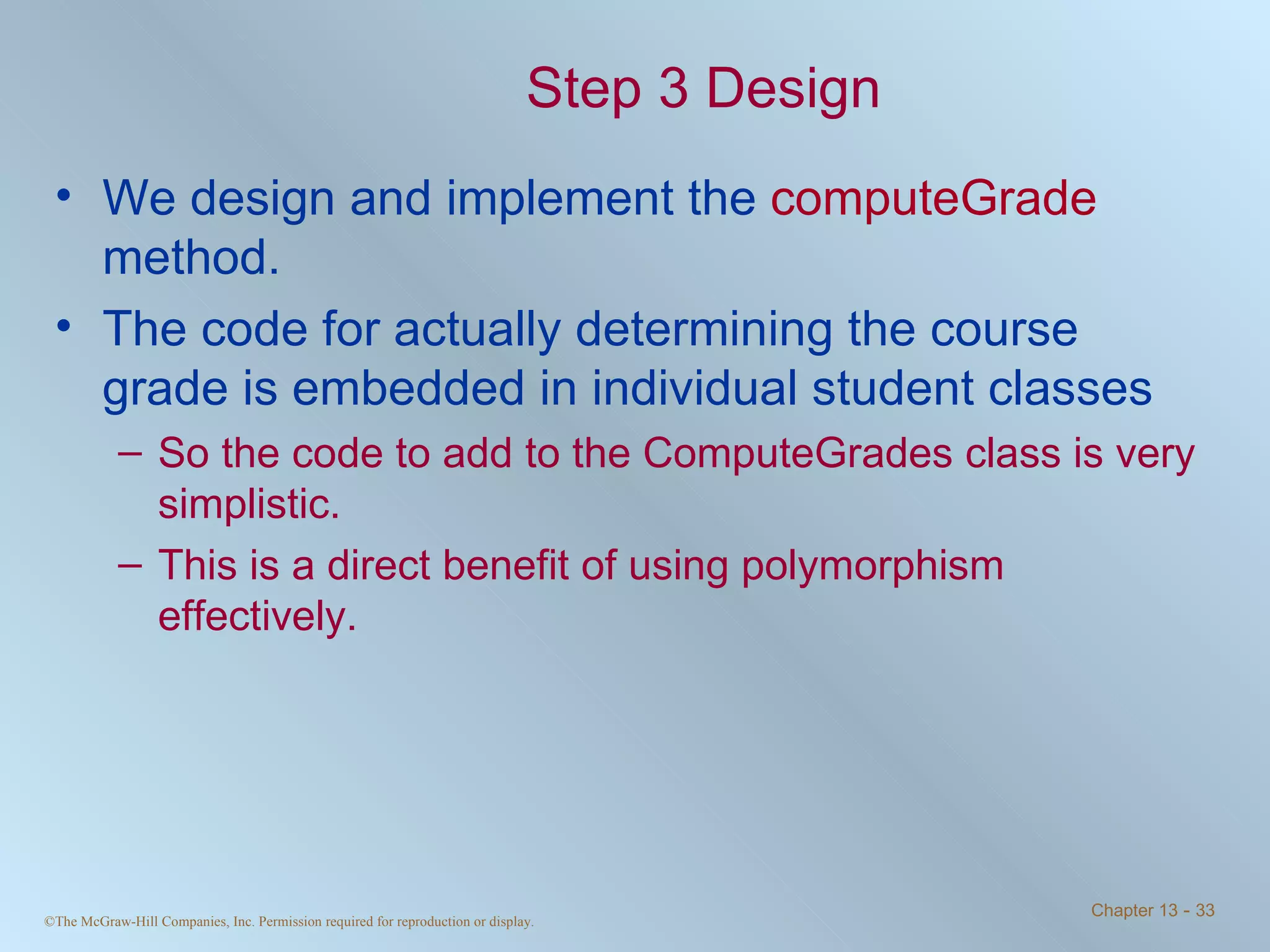Step 3 Design We design and implement the  computeGrade  method. The code for actually determining the course grade is embedded in individual student classes  So the code to add to the ComputeGrades class is very simplistic. This is a direct benefit of using polymorphism effectively. 