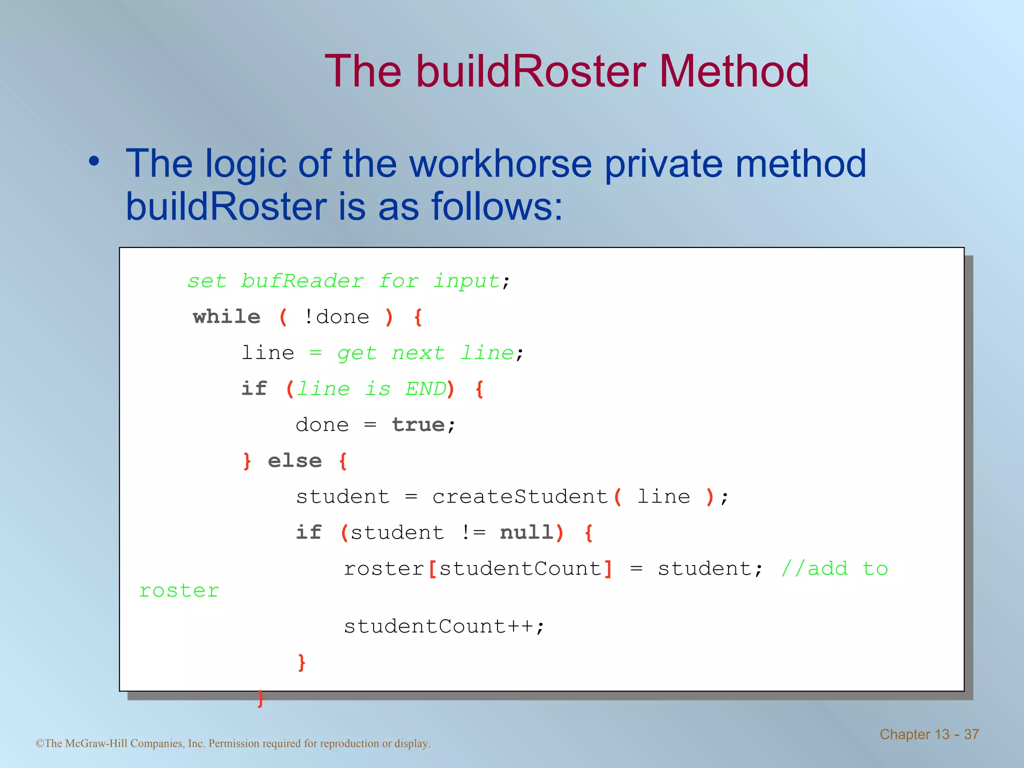The buildRoster Method The logic of the workhorse private method buildRoster is as follows: set bufReader for input ; while  (  !done  ) { line  =  get next line ; if  ( line is END ) {   done =  true ; }  else  {   student = createStudent (  line  ) ;   if  ( student !=  null ) { roster [ studentCount ]  = student;  //add to roster studentCount++;   }   } 