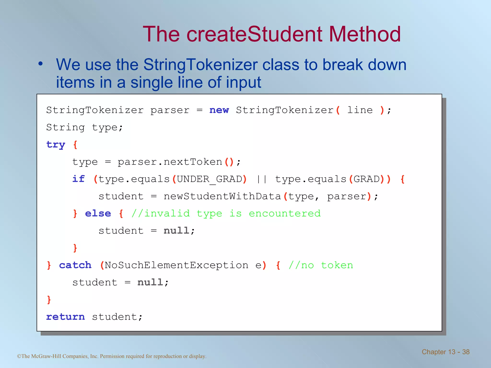 The createStudent Method We use the StringTokenizer class to break down items in a single line of input StringTokenizer parser =  new   StringTokenizer (  line  ) ; String type; try   { type = parser.nextToken () ; if   ( type.equals ( UNDER_GRAD )  || type.equals ( GRAD )) { student = newStudentWithData ( type, parser ) ; }  else   {  //invalid type is encountered student =  null ; } }  catch   ( NoSuchElementException e ) {  //no token student =  null ; } return   student; 
