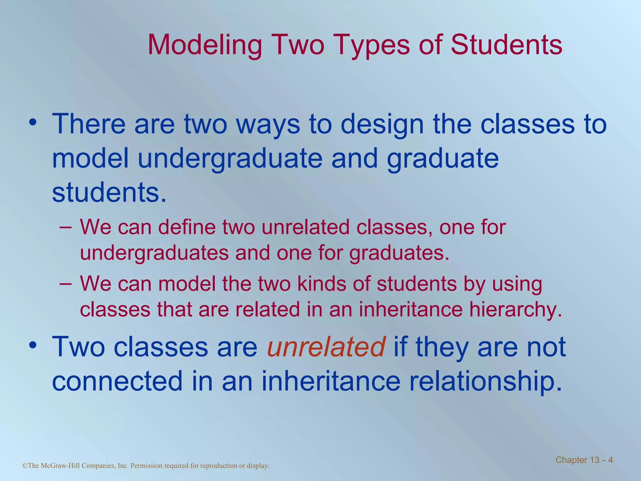 Modeling Two Types of Students There are two ways to design the classes to model undergraduate and graduate students. We can define two unrelated classes, one for undergraduates and one for graduates. We can model the two kinds of students by using classes that are related in an inheritance hierarchy. Two classes are  unrelated  if they are not connected in an inheritance relationship. 