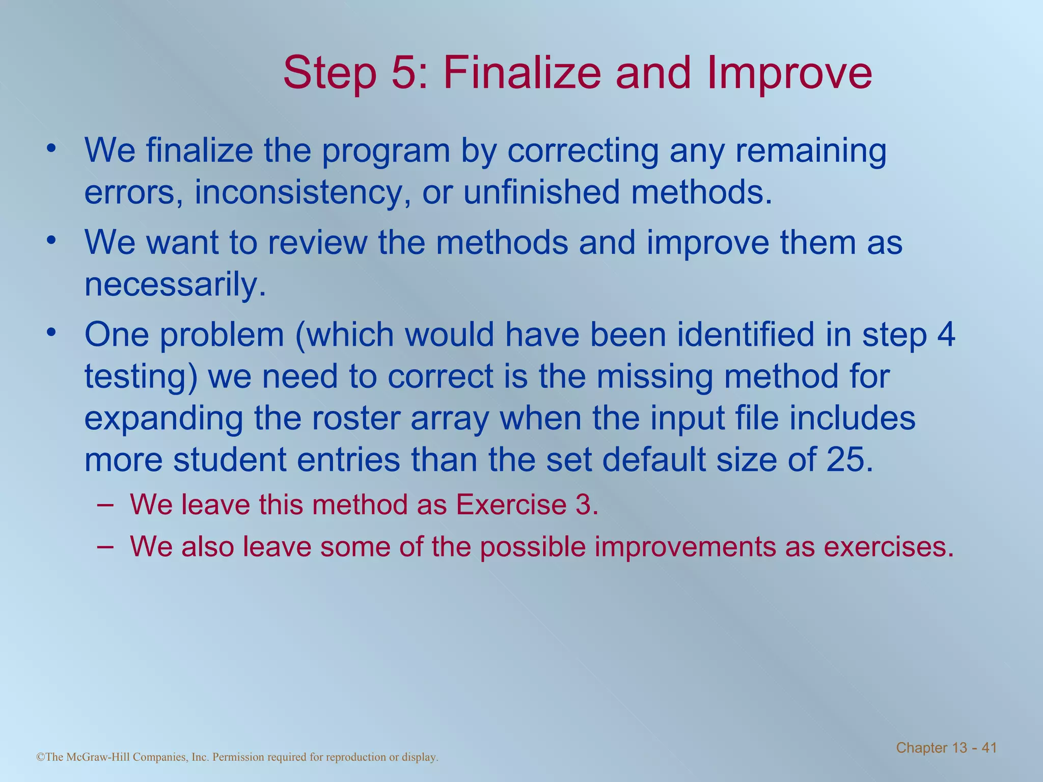 Step 5: Finalize and Improve We finalize the program by correcting any remaining errors, inconsistency, or unfinished methods. We want to review the methods and improve them as necessarily. One problem (which would have been identified in step 4 testing) we need to correct is the missing method for expanding the roster array when the input file includes more student entries than the set default size of 25. We leave this method as Exercise 3.  We also leave some of the possible improvements as exercises. 