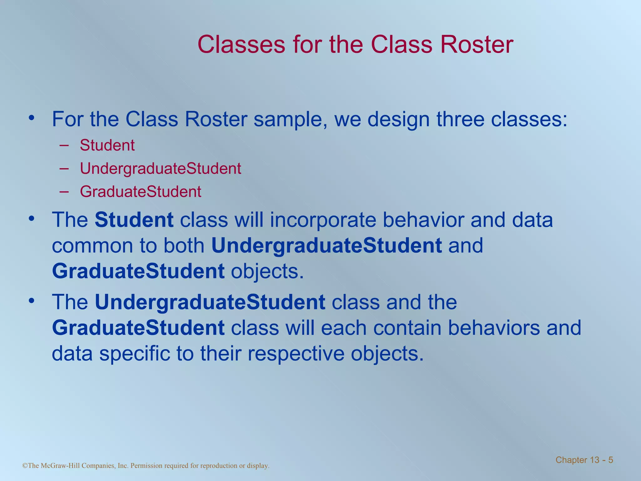Classes for the Class Roster For the Class Roster sample, we design three classes: Student UndergraduateStudent GraduateStudent The  Student  class will incorporate behavior and data common to both  UndergraduateStudent  and  GraduateStudent  objects. The  UndergraduateStudent  class and the  GraduateStudent  class will each contain behaviors and data specific to their respective objects. 