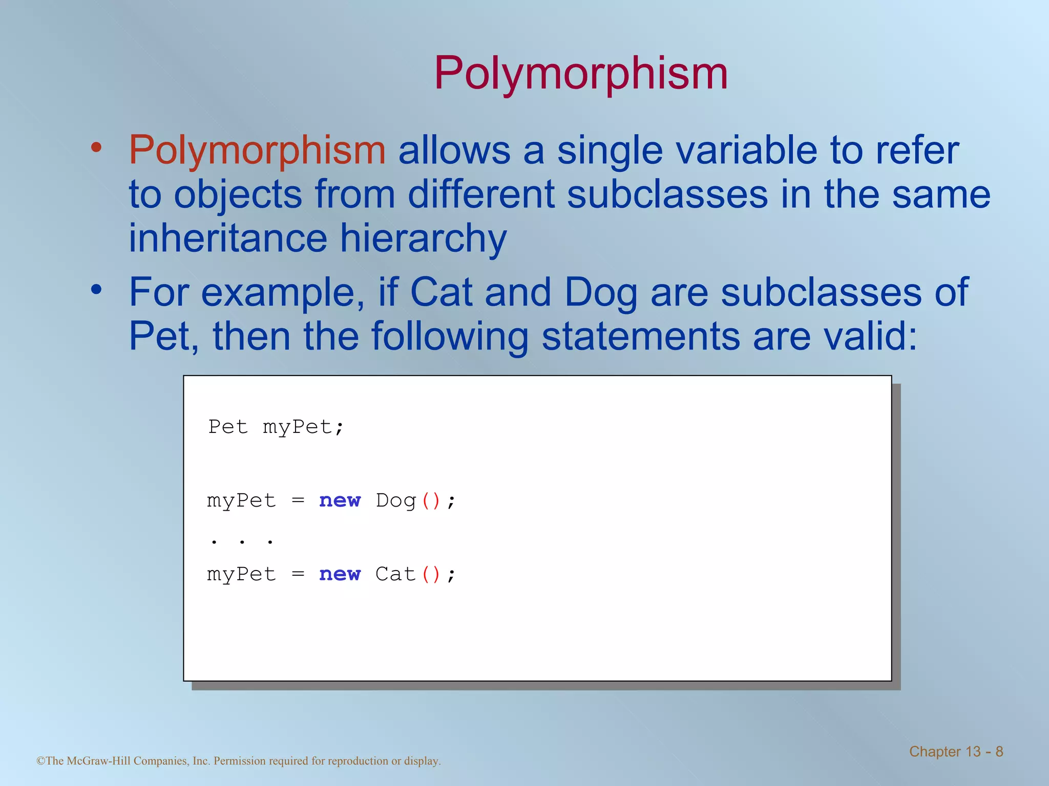 Polymorphism Polymorphism  allows a single variable to refer to objects from different subclasses in the same inheritance hierarchy For example, if Cat and Dog are subclasses of Pet, then the following statements are valid: Pet myPet; myPet =  new  Dog () ; . . . myPet =  new  Cat () ; 