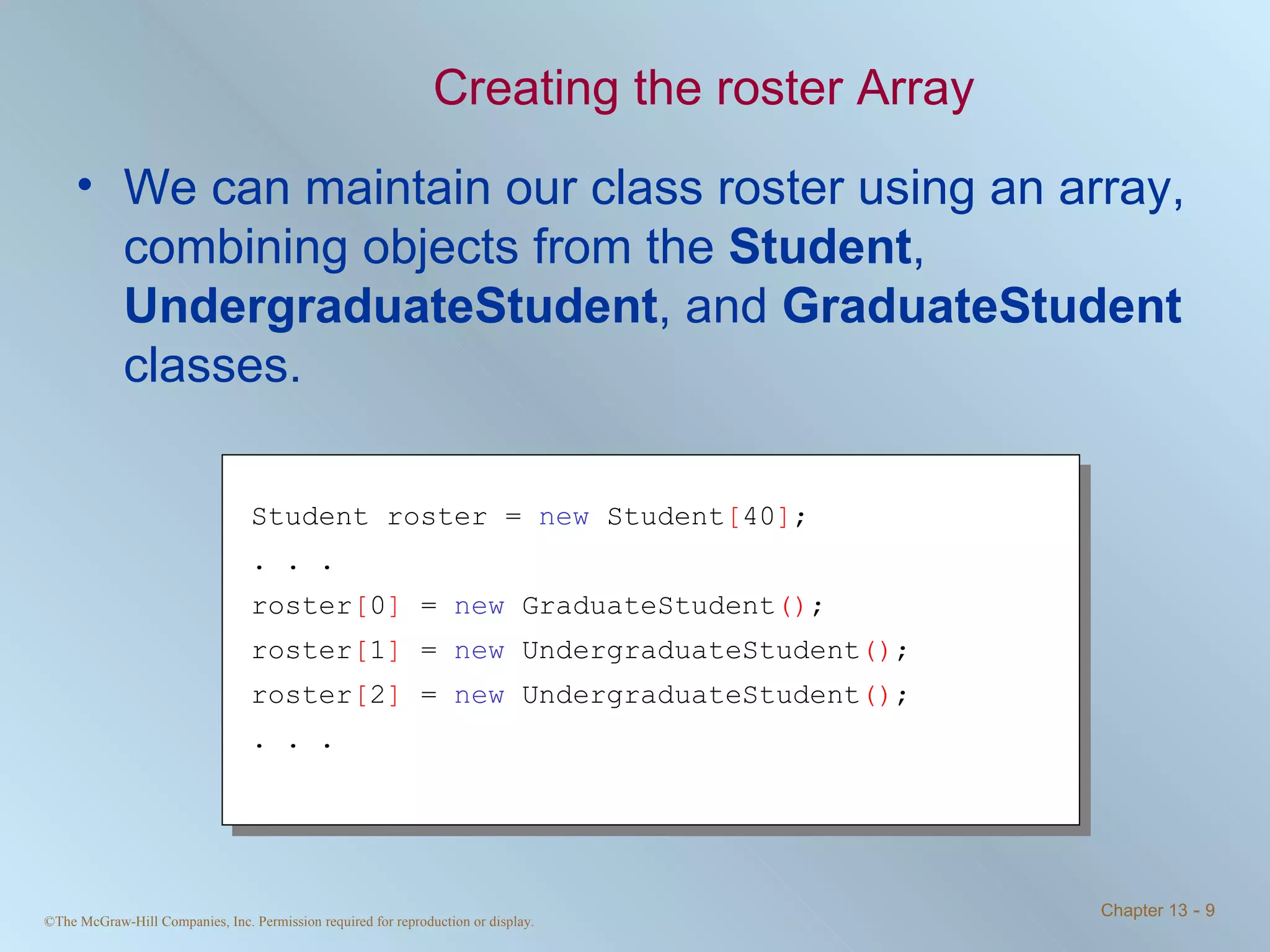 Creating the roster Array We can maintain our class roster using an array, combining objects from the  Student ,  UndergraduateStudent , and  GraduateStudent  classes. Student roster =  new  Student [ 40 ] ; . . . roster [ 0 ]  =  new  GraduateStudent () ; roster [ 1 ]  =  new  UndergraduateStudent () ; roster [ 2 ]  =  new  UndergraduateStudent () ; . . . 