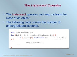 The instanceof Operator The  instanceof  operator can help us learn the class of an object. The following code counts the number of undergraduate students. int   undergradCount = 0; for   ( int  i = 0; i < numberOfStudents; i++ ) { if   (  roster [ i ]  instanceof   UndergraduateStudent  ) { undergradCount++; } } 