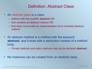 Definition: Abstract Class An  abstract class  is a class  defined with the modifier  abstract  OR that contains an abstract method OR that does not provide an implementation of an inherited abstract method An abstract method is a method with the keyword  abstract , and it ends with a semicolon instead of a method body. Private methods and static methods may not be declared  abstract . No instances can be created from an abstract class. 
