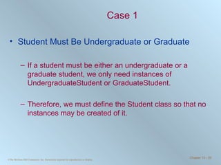 Case 1 Student Must Be Undergraduate or Graduate If a student must be either an undergraduate or a graduate student, we only need instances of UndergraduateStudent or GraduateStudent.  Therefore, we must define the Student class so that no instances may be created of it. 