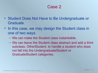 Case 2 Student Does Not Have to Be Undergraduate or Graduate. In this case, we may design the Student class in one of two ways. We can make the Student class instantiable.  We can leave the Student class abstract and add a third subclass, OtherStudent, to handle a student who does not fall into the UndergraduateStudent or GraduateStudent categories. 